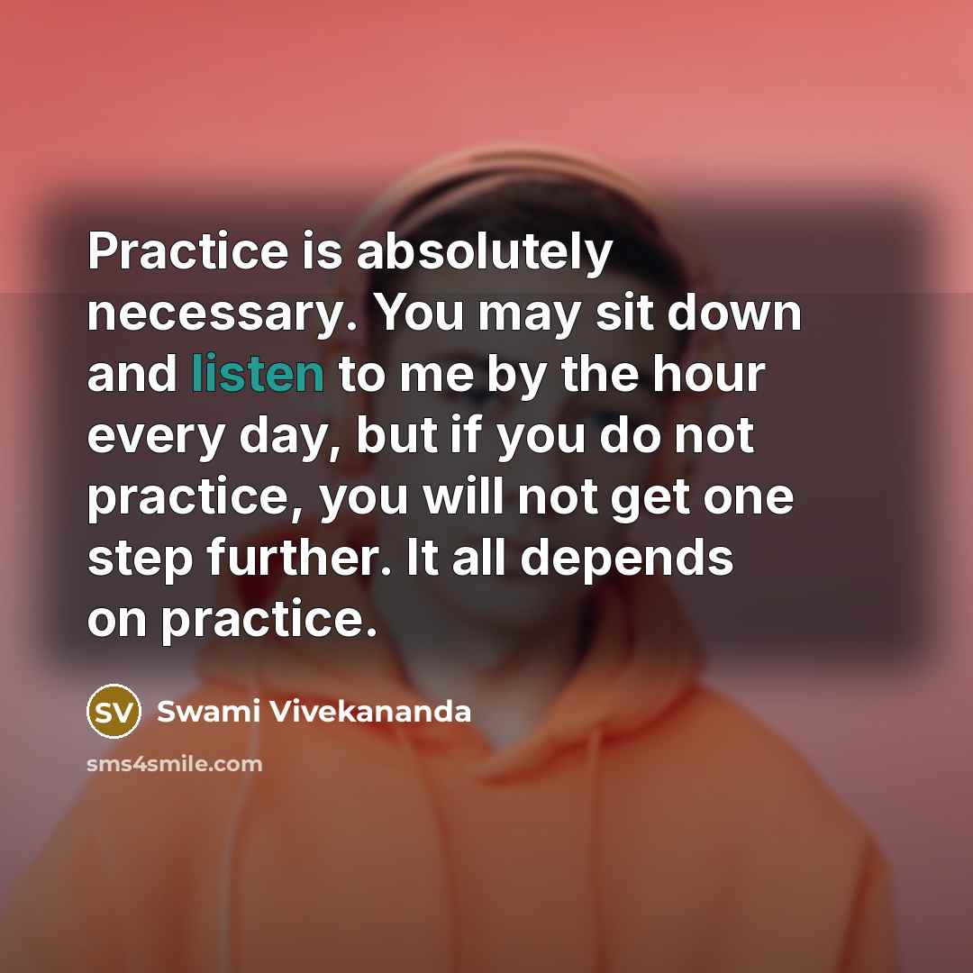 “Practice is absolutely necessary. You may sit down and listen to me by the hour every day, but if you do not practice, you will not get one step further. It all depends on practice.” quote by Swami Vivekananda
