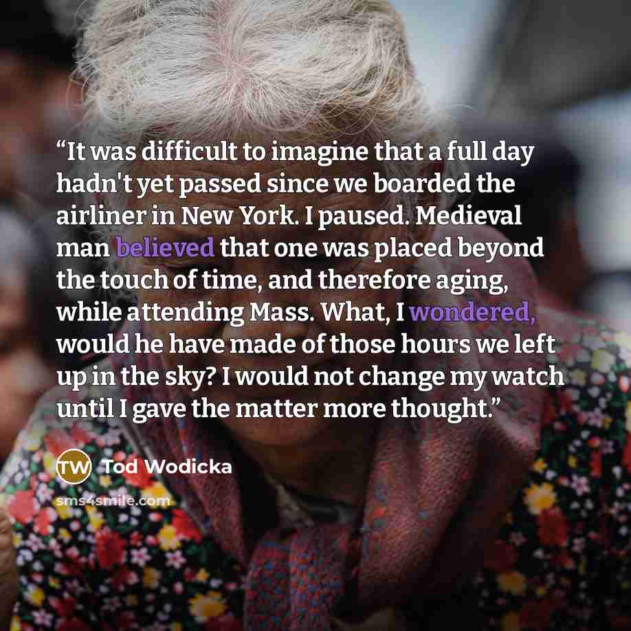 “It was difficult to imagine that a full day hadn't yet passed since we boarded the airliner in New York. I paused. Medieval man believed that one was placed beyond the touch of time, and therefore aging, while attending Mass. What, I wondered, would he have made of those hours we left up in the…” quote by Tod Wodicka