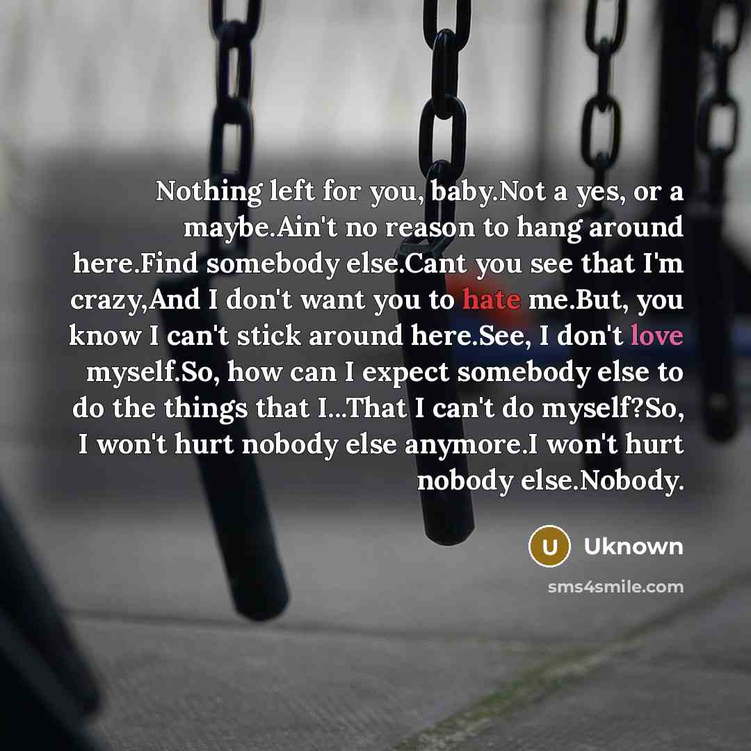 “Nothing left for you, baby.Not a yes, or a maybe.Ain't no reason to hang around here.Find somebody else.Cant you see that I'm crazy,And I don't want you to hate me.But, you know I can't stick around here.See, I don't love myself.So, how can I expect somebody else to do the things that I...That I…” quote by Uknown