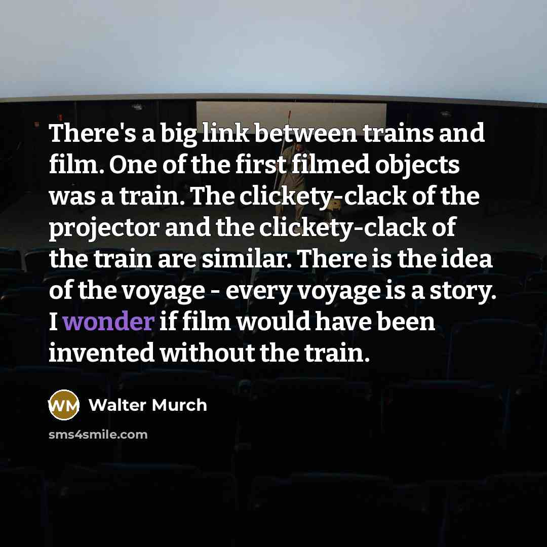 “There's a big link between trains and film. One of the first filmed objects was a train. The clickety-clack of the projector and the clickety-clack of the train are similar. There is the idea of the voyage - every voyage is a story. I wonder if film would have been invented without the train.” quote by Walter Murch