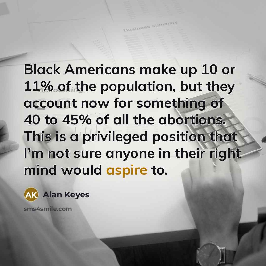 “Black Americans make up 10 or 11% of the population, but they account now for something of 40 to 45% of all the abortions. This is a privileged position that I'm not sure anyone in their right mind would aspire to.” quote by Alan Keyes