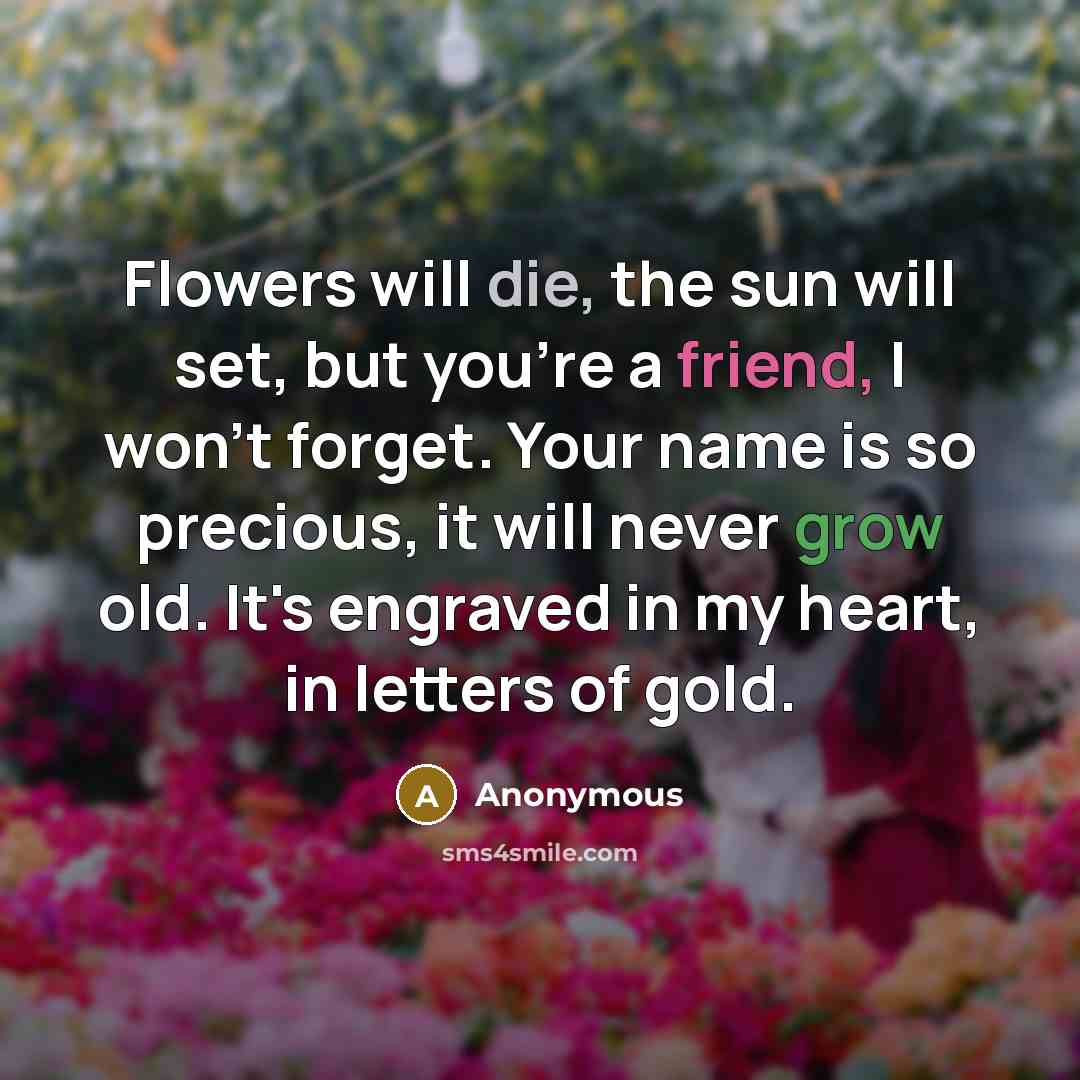 “Flowers will die, the sun will set, but you're a friend, I won't forget. Your name is so precious, it will never grow old. It's engraved in my heart, in letters of gold.” quote by Anonymous