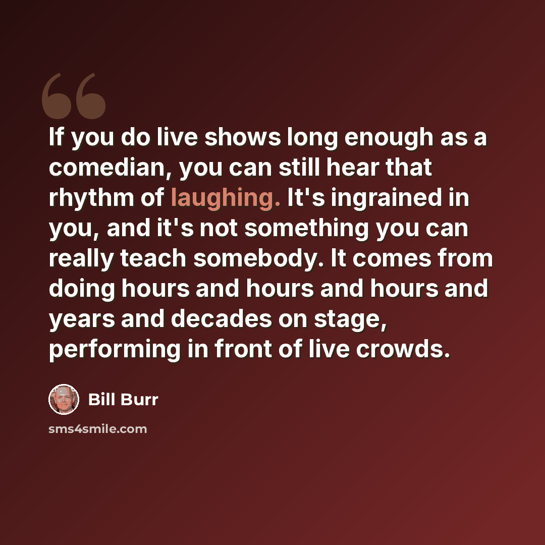 “If you do live shows long enough as a comedian, you can still hear that rhythm of laughing. It's ingrained in you, and it's not something you can really teach somebody. It comes from doing hours and hours and hours and years and decades on stage, performing in front of live crowds.” quote by Bill Burr