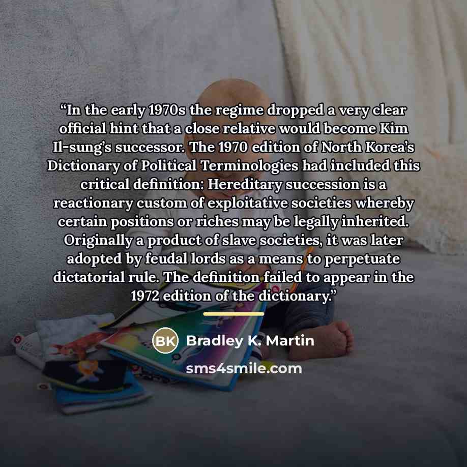 “In the early 1970s the regime dropped a very clear official hint that a close relative would become Kim Il-sung’s successor. The 1970 edition of North Korea’s Dictionary of Political Terminologies had included this critical definition: Hereditary succession is a reactionary custom of exploitative…” quote by Bradley K. Martin