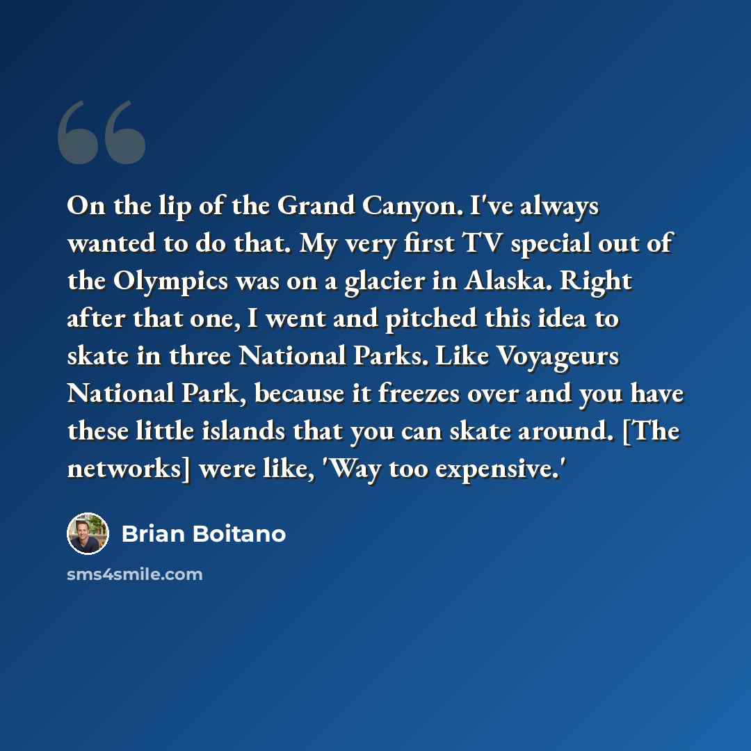 “On the lip of the Grand Canyon. I've always wanted to do that. My very first TV special out of the Olympics was on a glacier in Alaska. Right after that one, I went and pitched this idea to skate in three National Parks. Like Voyageurs National Park, because it freezes over and you have these…” quote by Brian Boitano