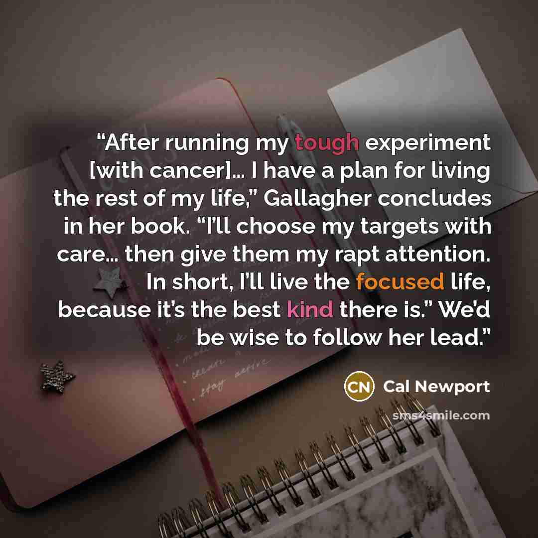 “After running my tough experiment [with cancer]… I have a plan for living the rest of my life,” Gallagher concludes in her book. “I’ll choose my targets with care… then give them my rapt attention. In short, I’ll live the focused life, because it’s the best kind there is.” We’d be wise to follow…” quote by Cal Newport