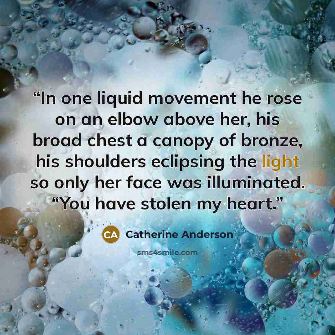 “In one liquid movement he rose on an elbow above her, his broad chest a canopy of bronze, his shoulders eclipsing the light so only her face was illuminated. “You have stolen my heart.” quote by Catherine Anderson