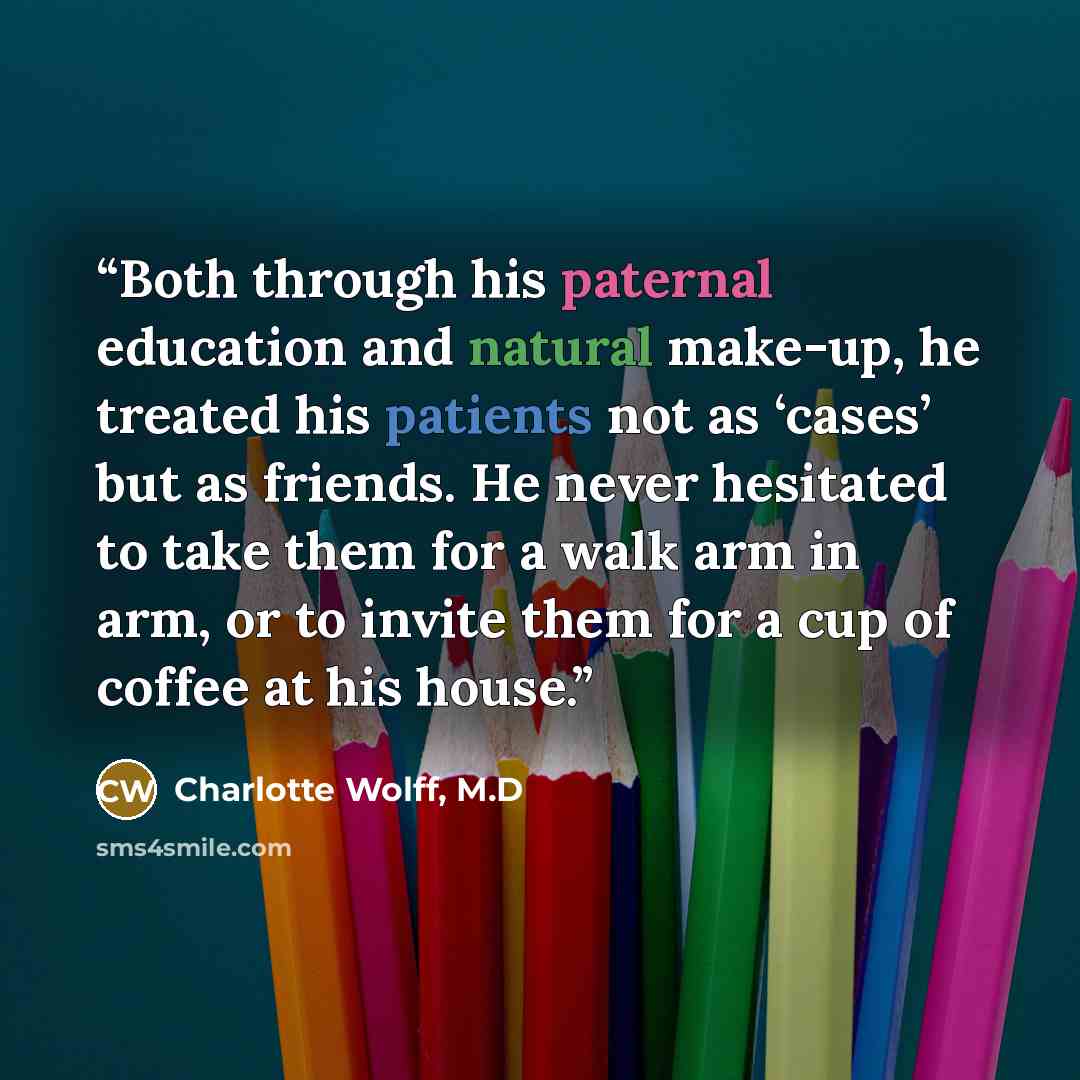 “Both through his paternal education and natural make-up, he treated his patients not as ‘cases’ but as friends. He never hesitated to take them for a walk arm in arm, or to invite them for a cup of coffee at his house.” quote by Charlotte Wolff, M.D