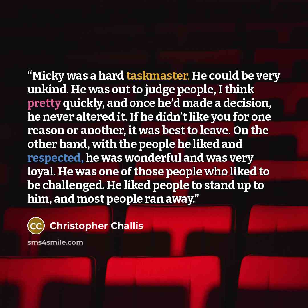 “Micky was a hard taskmaster. He could be very unkind. He was out to judge people, I think pretty quickly, and once he’d made a decision, he never altered it. If he didn’t like you for one reason or another, it was best to leave. On the other hand, with the people he liked and respected, he was…” quote by Christopher Challis