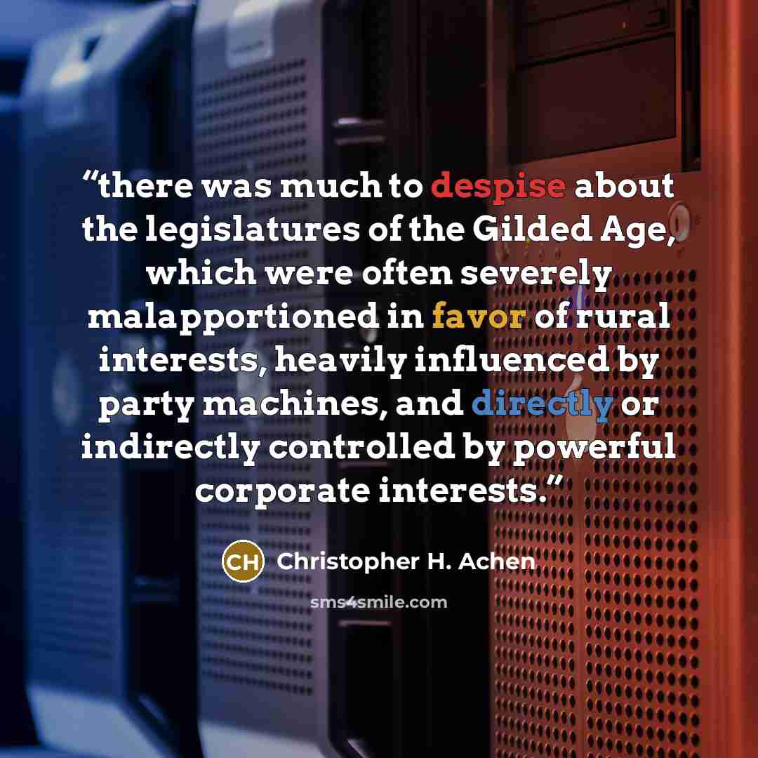 “there was much to despise about the legislatures of the Gilded Age, which were often severely malapportioned in favor of rural interests, heavily influenced by party machines, and directly or indirectly controlled by powerful corporate interests.” quote by Christopher H. Achen