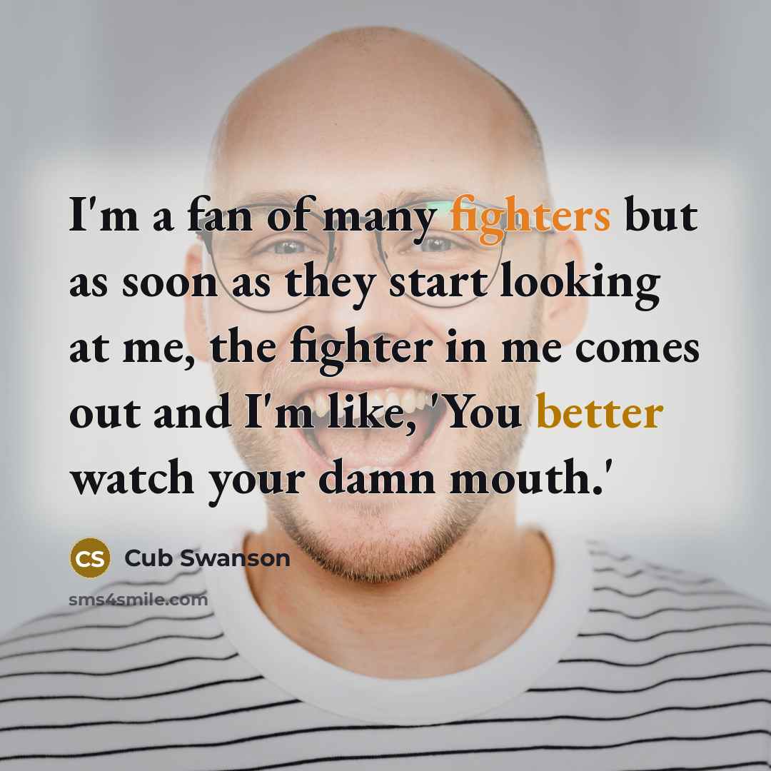 “I'm a fan of many fighters but as soon as they start looking at me, the fighter in me comes out and I'm like, 'You better watch your damn mouth.'” quote by Cub Swanson
