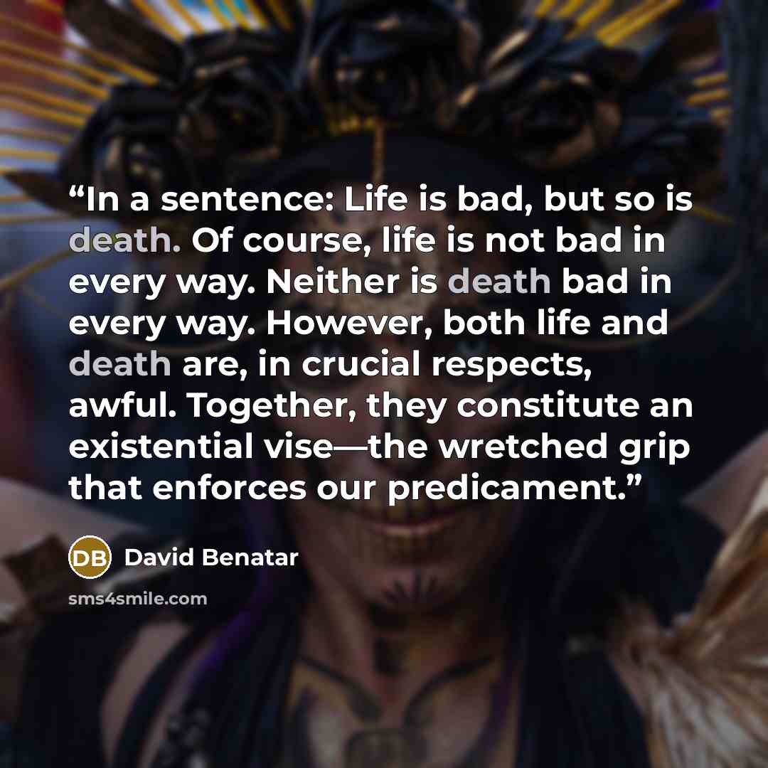 “In a sentence: Life is bad, but so is death. Of course, life is not bad in every way. Neither is death bad in every way. However, both life and death are, in crucial respects, awful. Together, they constitute an existential vise—the wretched grip that enforces our predicament.” quote by David Benatar