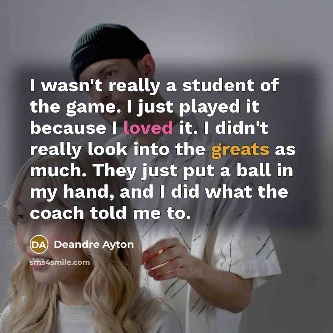 “I wasn't really a student of the game. I just played it because I loved it. I didn't really look into the greats as much. They just put a ball in my hand, and I did what the coach told me to.” quote by Deandre Ayton