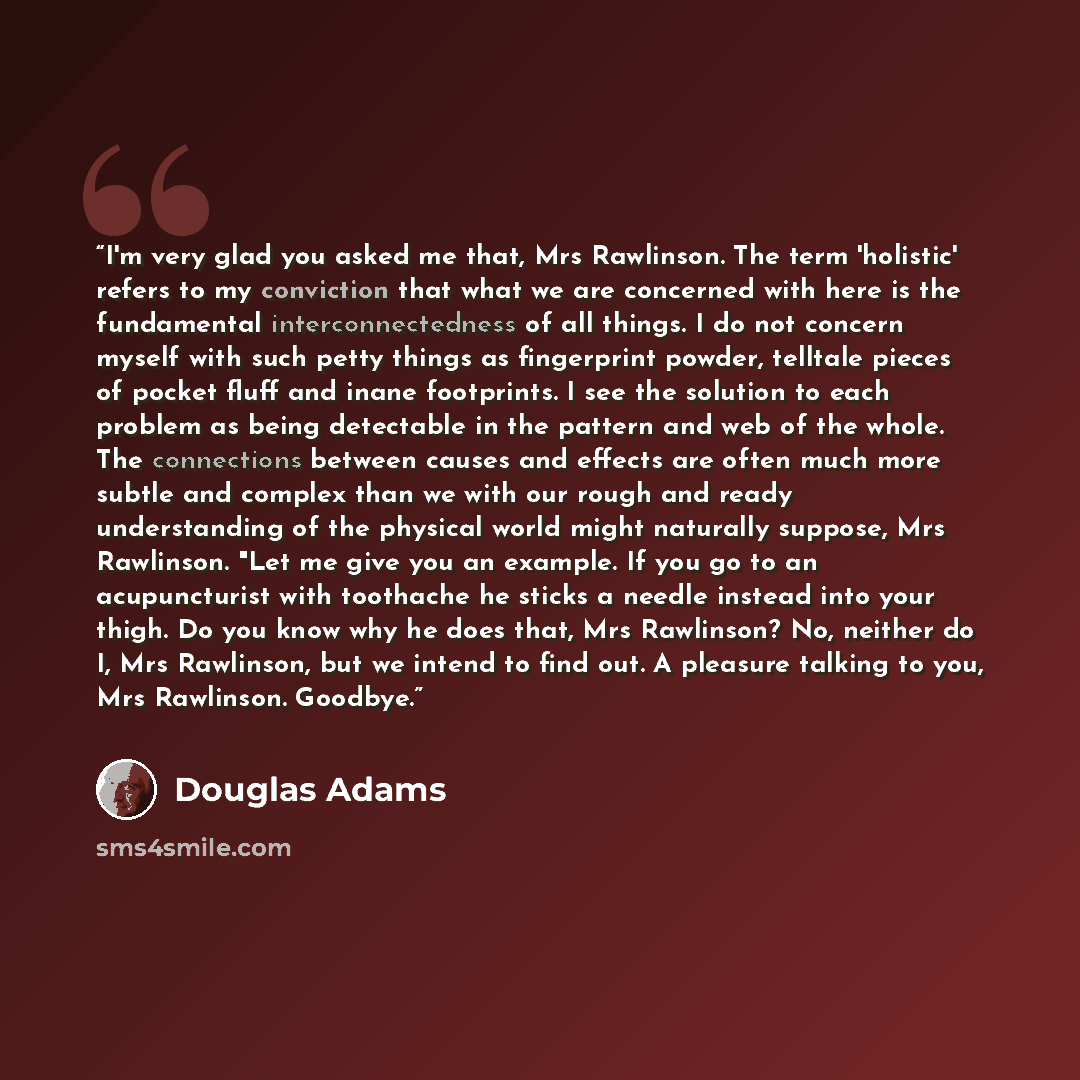 “I'm very glad you asked me that, Mrs Rawlinson. The term 'holistic' refers to my conviction that what we are concerned with here is the fundamental interconnectedness of all things. I do not concern myself with such petty things as fingerprint powder, telltale pieces of pocket fluff and inane…” quote by Douglas Adams