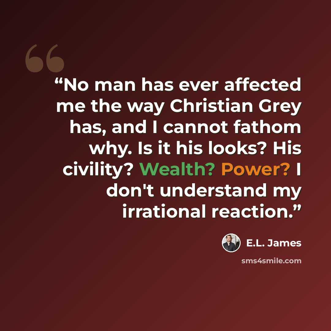 “No man has ever affected me the way Christian Grey has, and I cannot fathom why. Is it his looks? His civility? Wealth? Power? I don't understand my irrational reaction.” quote by E.L. James