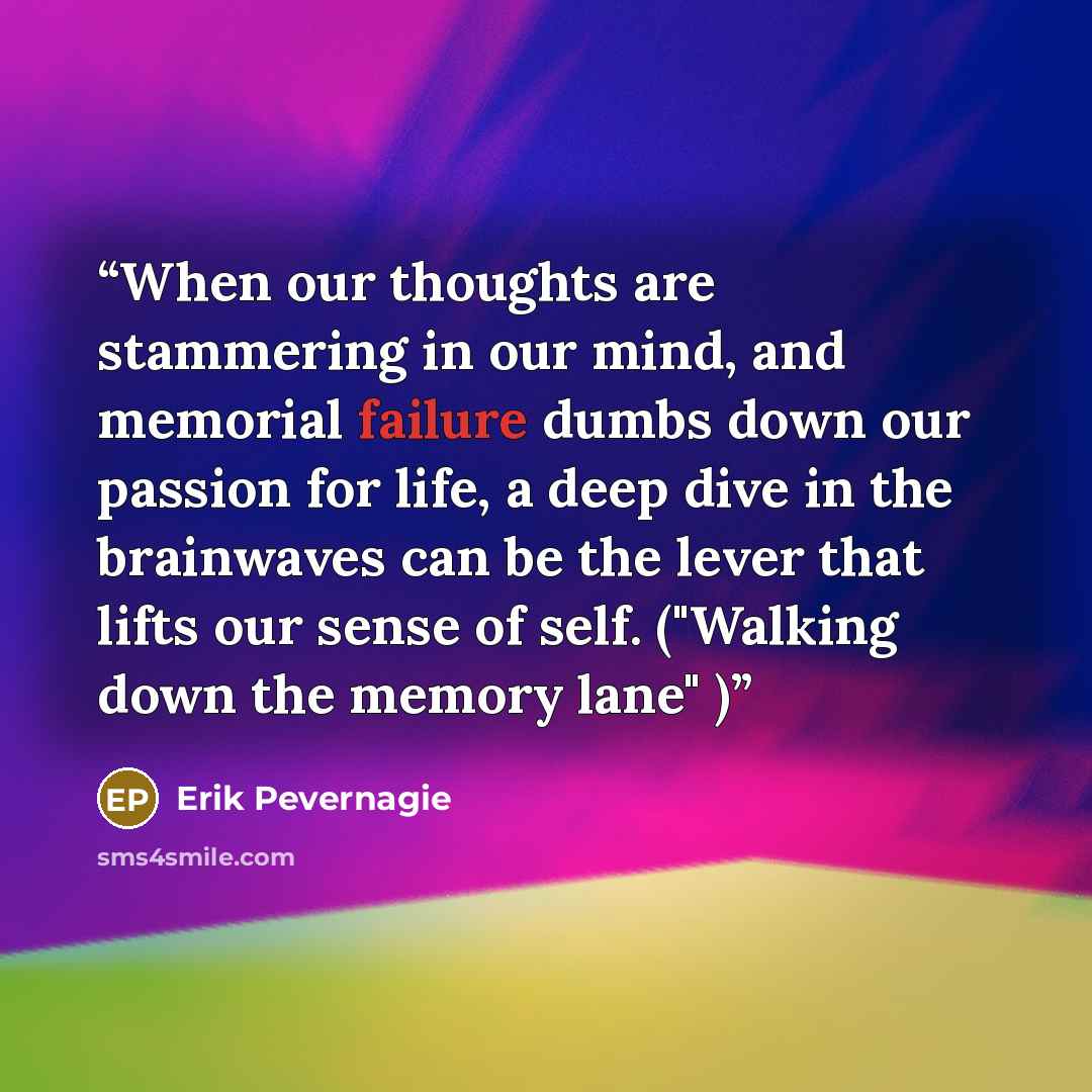 “When our thoughts are stammering in our mind, and memorial failure dumbs down our passion for life, a deep dive in the brainwaves can be the lever that lifts our sense of self. ("Walking down the memory lane" )” quote by Erik Pevernagie