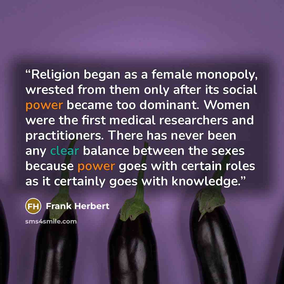 “Religion began as a female monopoly, wrested from them only after its social power became too dominant. Women were the first medical researchers and practitioners. There has never been any clear balance between the sexes because power goes with certain roles as it certainly goes with knowledge.” quote by Frank Herbert