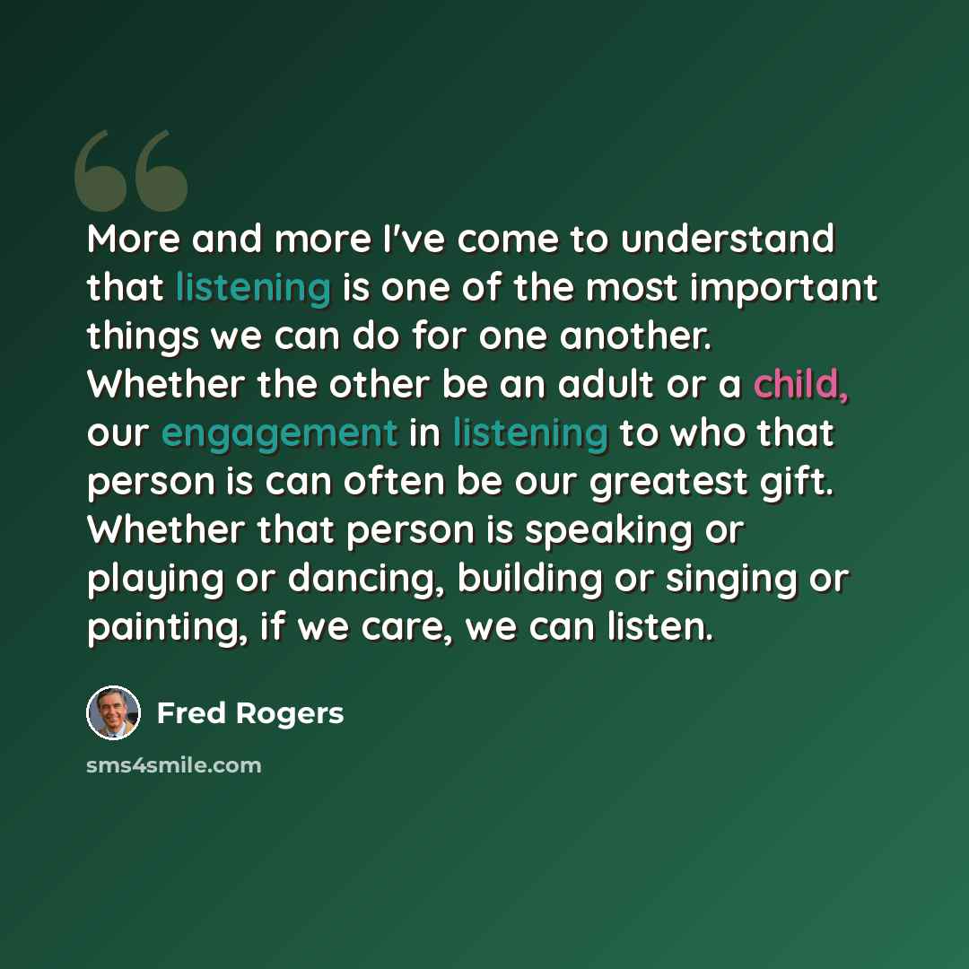 “More and more I've come to understand that listening is one of the most important things we can do for one another. Whether the other be an adult or a child, our engagement in listening to who that person is can often be our greatest gift. Whether that person is speaking or playing or dancing…” quote by Fred Rogers