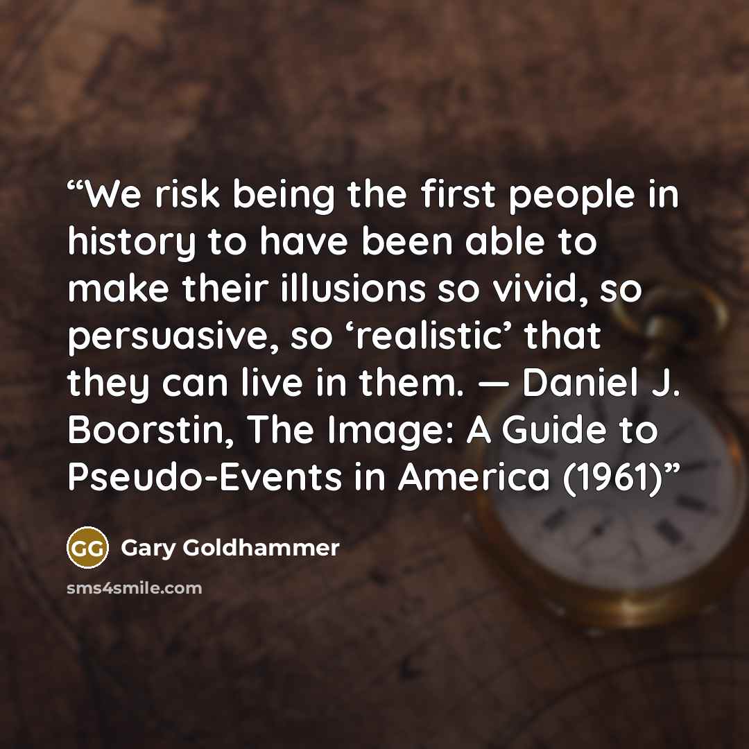 “We risk being the first people in history to have been able to make their illusions so vivid, so persuasive, so ‘realistic’ that they can live in them. — Daniel J. Boorstin, The Image: A Guide to Pseudo-Events in America (1961)” quote by Gary Goldhammer