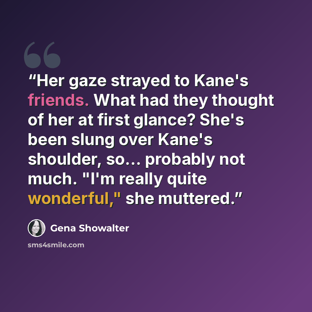 “Her gaze strayed to Kane's friends. What had they thought of her at first glance? She's been slung over Kane's shoulder, so... probably not much. "I'm really quite wonderful," she muttered.” quote by Gena Showalter