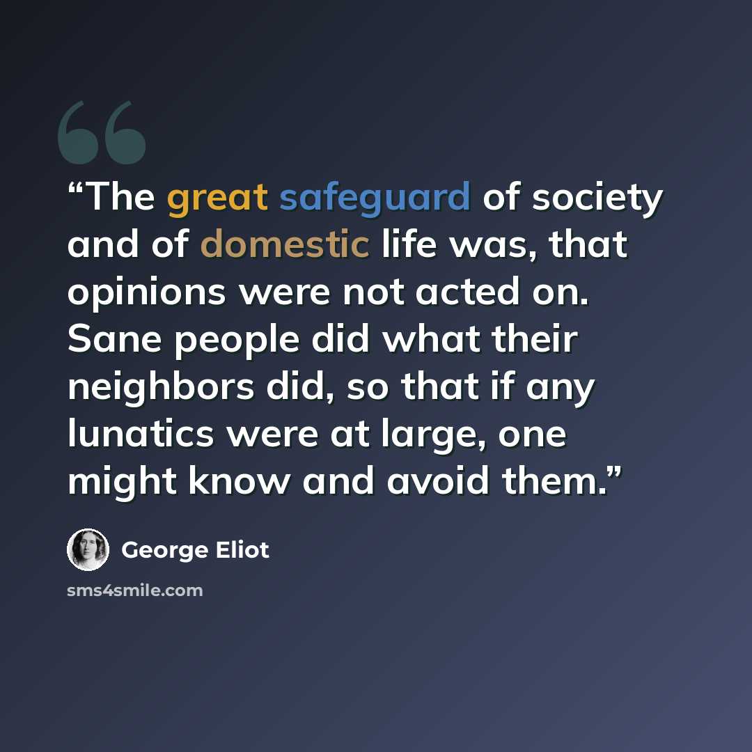 “The great safeguard of society and of domestic life was, that opinions were not acted on. Sane people did what their neighbors did, so that if any lunatics were at large, one might know and avoid them.” quote by George Eliot
