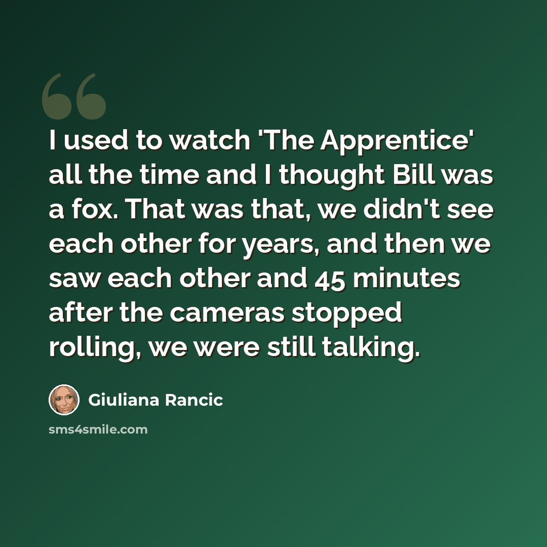 “I used to watch 'The Apprentice' all the time and I thought Bill was a fox. That was that, we didn't see each other for years, and then we saw each other and 45 minutes after the cameras stopped rolling, we were still talking.” quote by Giuliana Rancic