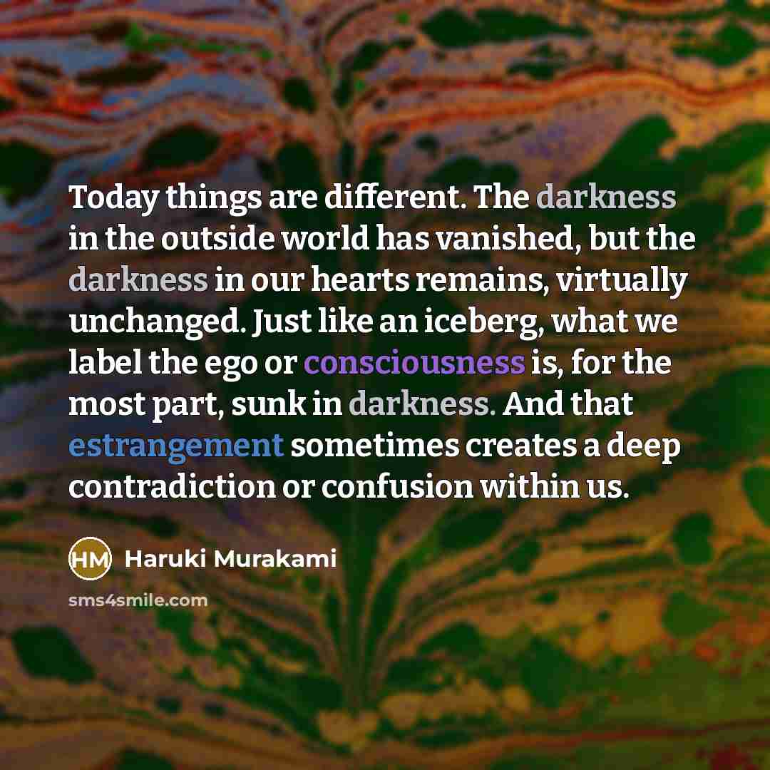 “Today things are different. The darkness in the outside world has vanished, but the darkness in our hearts remains, virtually unchanged. Just like an iceberg, what we label the ego or consciousness is, for the most part, sunk in darkness. And that estrangement sometimes creates a deep…” quote by Haruki Murakami