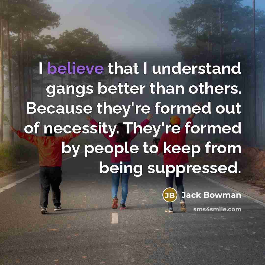“I believe that I understand gangs better than others. Because they're formed out of necessity. They're formed by people to keep from being suppressed.” quote by Jack Bowman