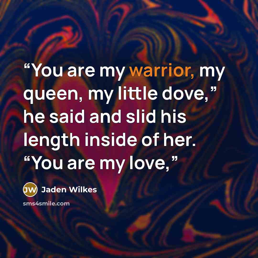 “You are my warrior, my queen, my little dove,” he said and slid his length inside of her. “You are my love,” quote by Jaden Wilkes