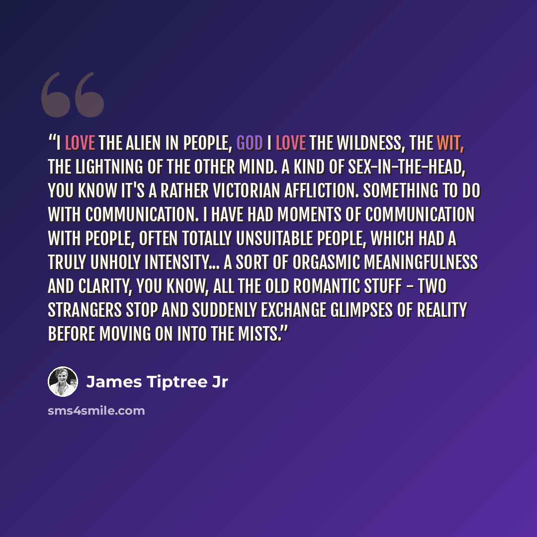 “I love the alien in people, god I love the wildness, the wit, the lightning of the Other mind. A kind of sex-in-the-head, you know it's a rather Victorian affliction. Something to do with communication. I have had moments of communication with people, often totally unsuitable people, which had a…” quote by James Tiptree Jr