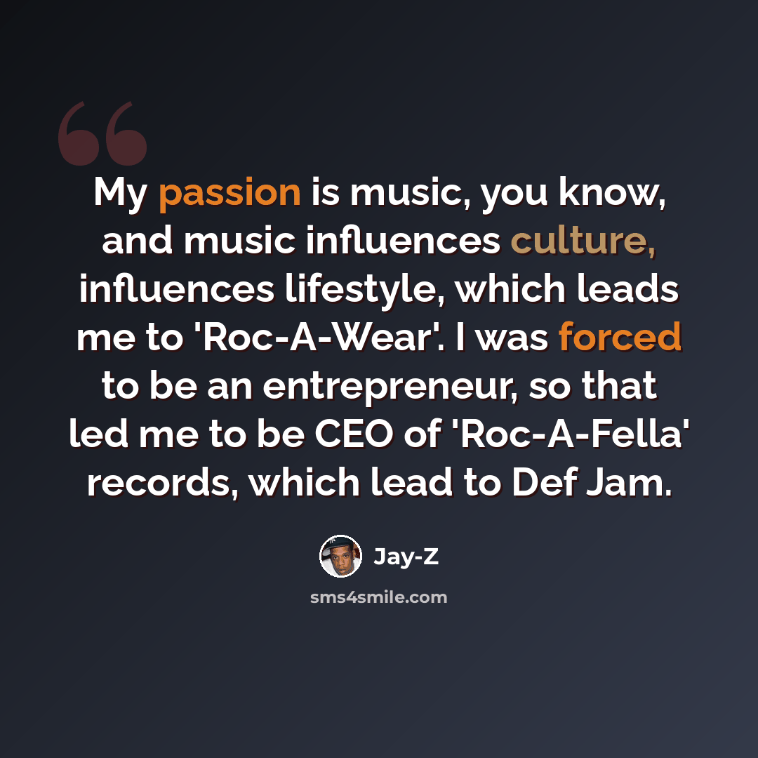 “My passion is music, you know, and music influences culture, influences lifestyle, which leads me to 'Roc-A-Wear'. I was forced to be an entrepreneur, so that led me to be CEO of 'Roc-A-Fella' records, which lead to Def Jam.” quote by Jay-Z