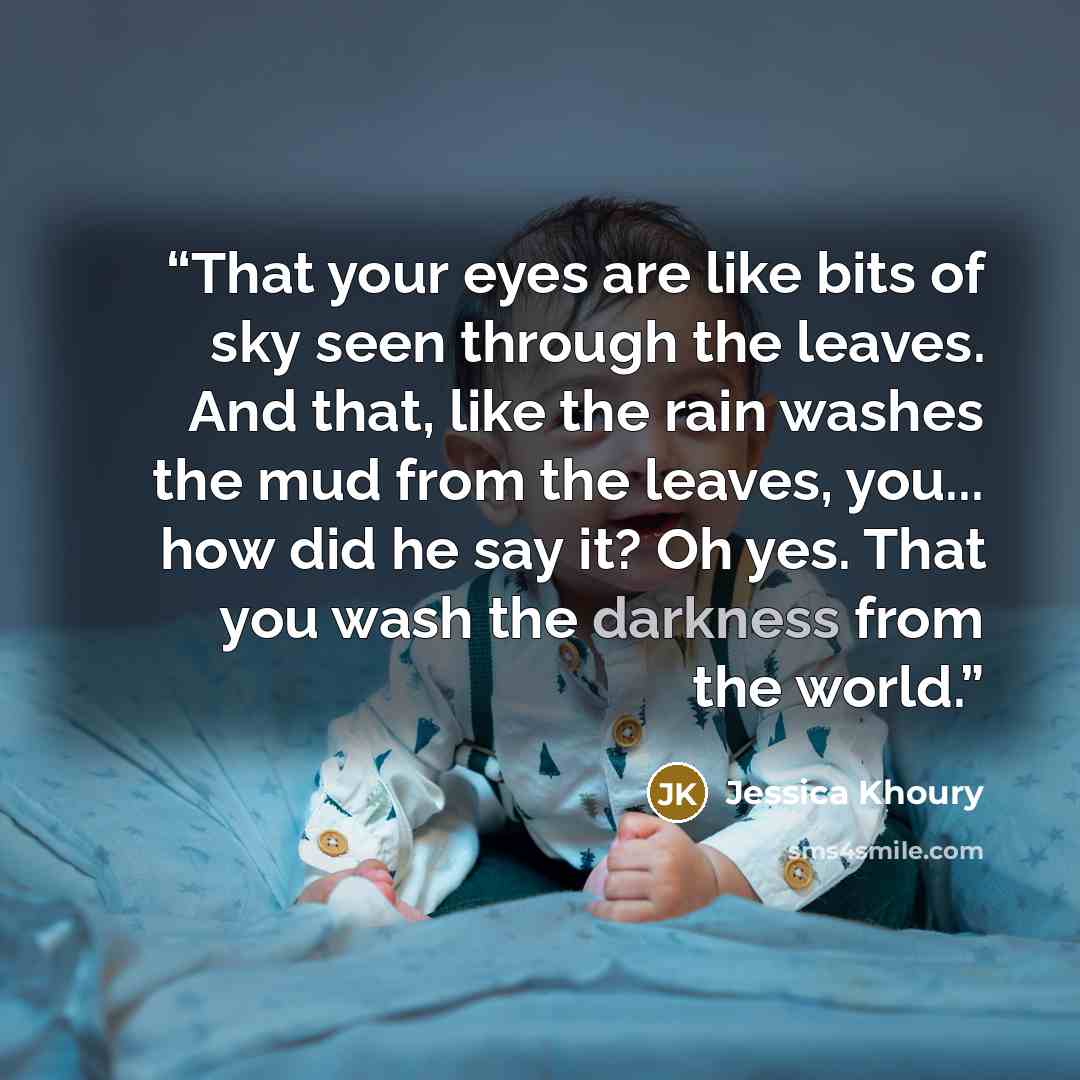 “That your eyes are like bits of sky seen through the leaves. And that, like the rain washes the mud from the leaves, you... how did he say it? Oh yes. That you wash the darkness from the world.” quote by Jessica Khoury