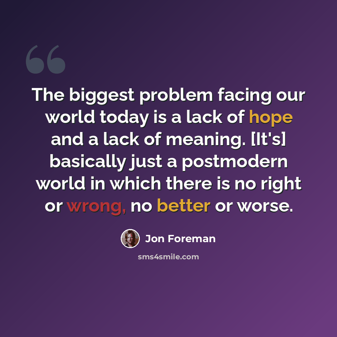 “The biggest problem facing our world today is a lack of hope and a lack of meaning. [It's] basically just a postmodern world in which there is no right or wrong, no better or worse.” quote by Jon Foreman