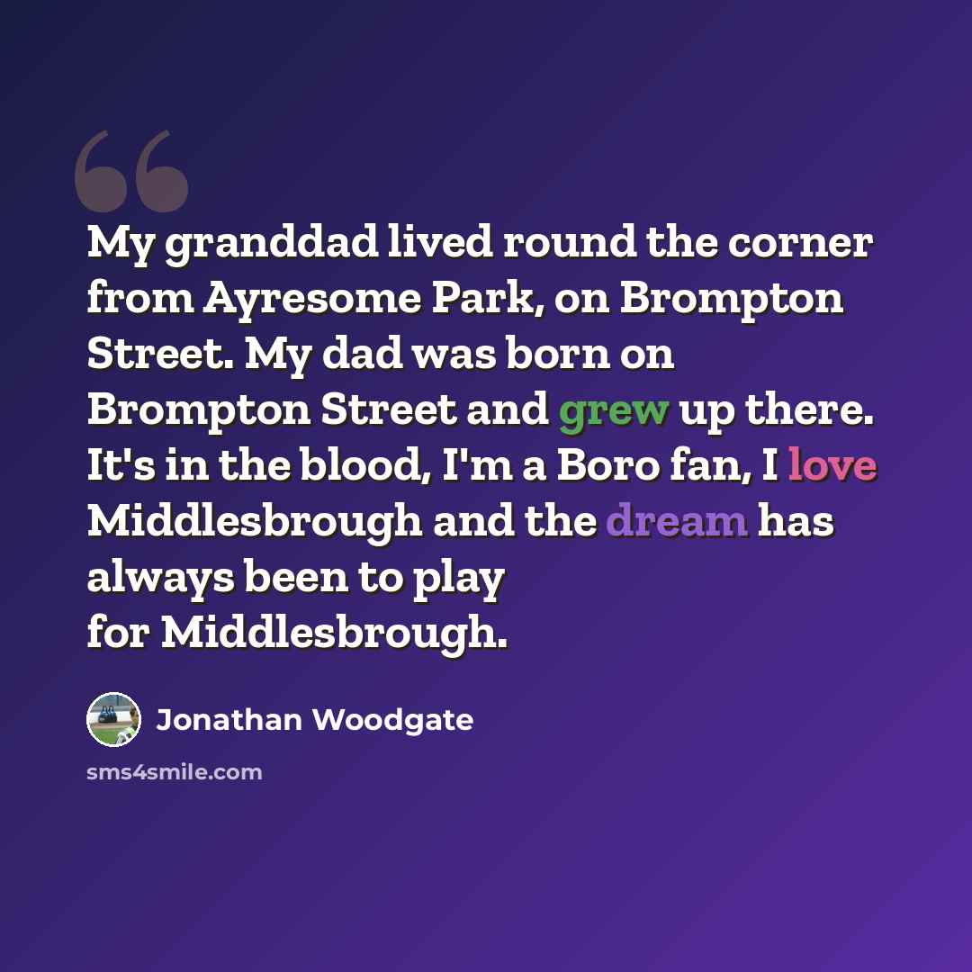 “My granddad lived round the corner from Ayresome Park, on Brompton Street. My dad was born on Brompton Street and grew up there. It's in the blood, I'm a Boro fan, I love Middlesbrough and the dream has always been to play for Middlesbrough.” quote by Jonathan Woodgate