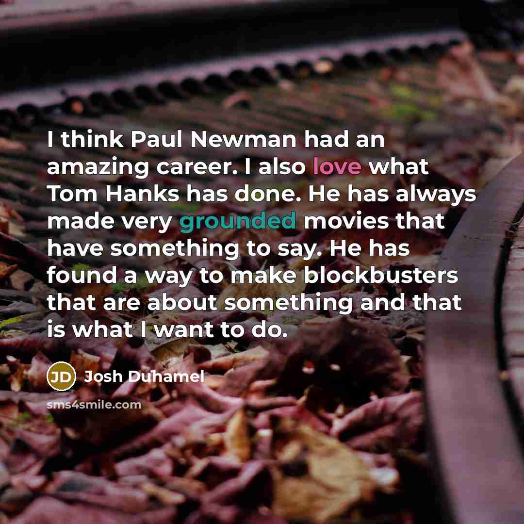 “I think Paul Newman had an amazing career. I also love what Tom Hanks has done. He has always made very grounded movies that have something to say. He has found a way to make blockbusters that are about something and that is what I want to do.” quote by Josh Duhamel