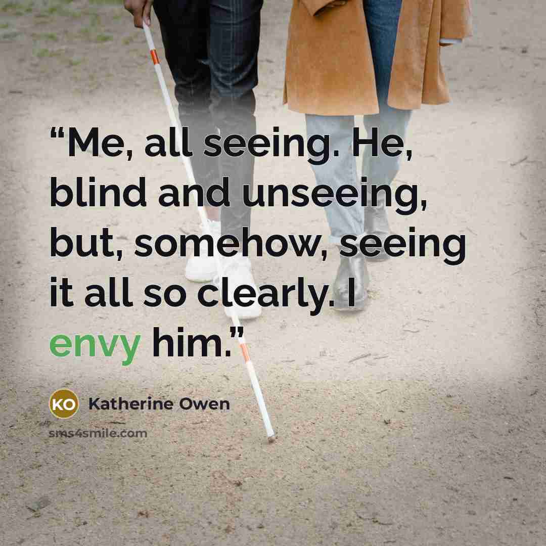 “Me, all seeing. He, blind and unseeing, but, somehow, seeing it all so clearly. I envy him.” quote by Katherine Owen