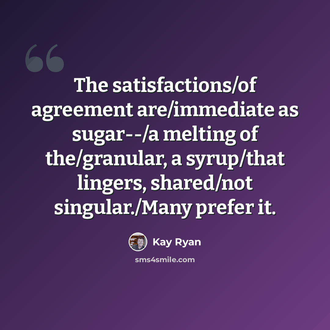 “The satisfactions/of agreement are/immediate as sugar--/a melting of the/granular, a syrup/that lingers, shared/not singular./Many prefer it.” quote by Kay Ryan