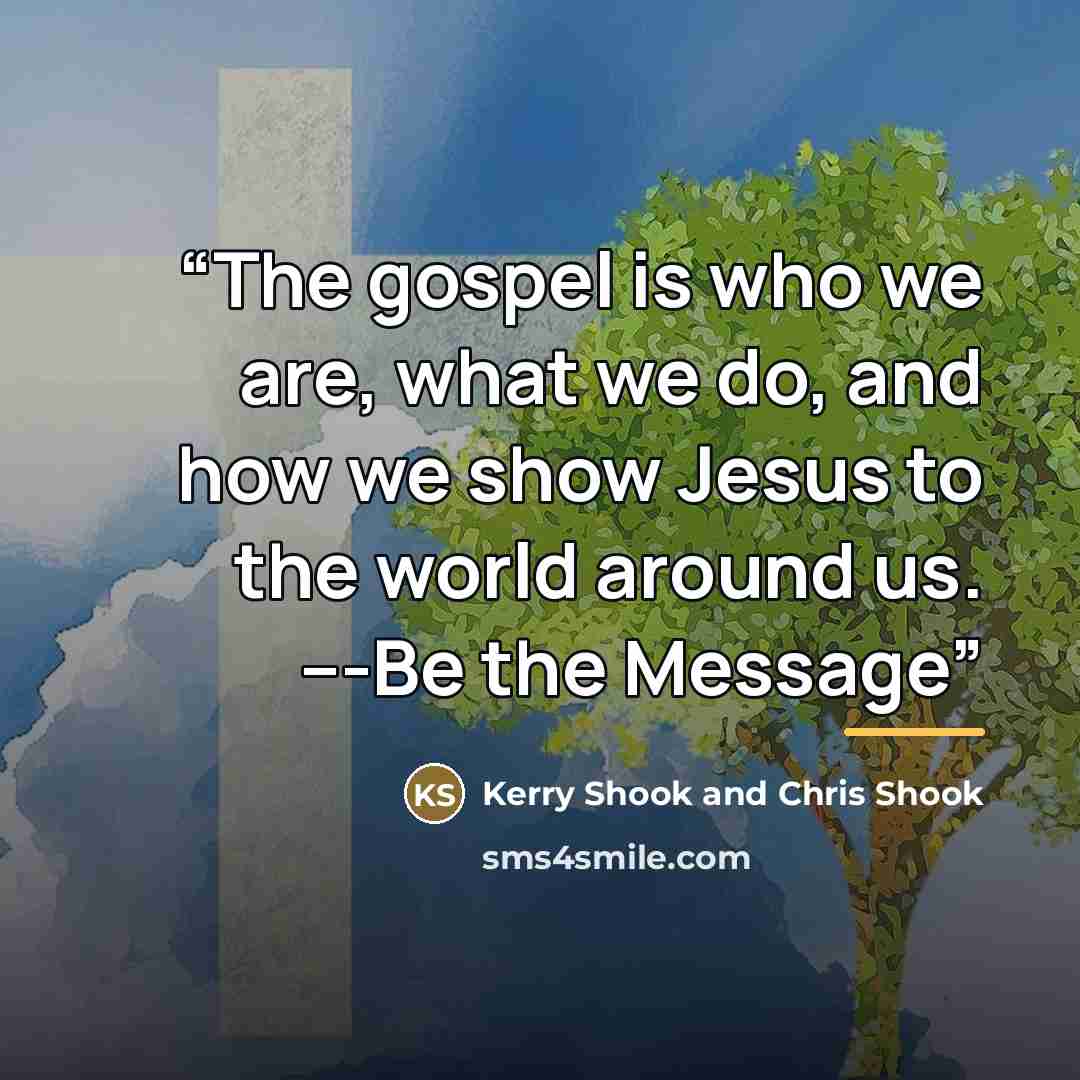 “The gospel is who we are, what we do, and how we show Jesus to the world around us. ---Be the Message” quote by Kerry Shook and Chris Shook