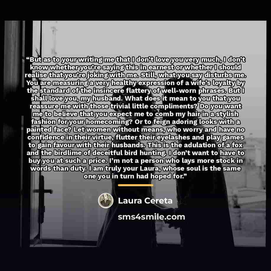“But as to your writing me that I don’t love you very much, I don’t know whether you’re saying this in earnest or whether I should realise that you’re joking with me. Still, what you say disturbs me. You are measuring a very healthy expression of a wife’s loyalty by the standard of the insincere…” quote by Laura Cereta