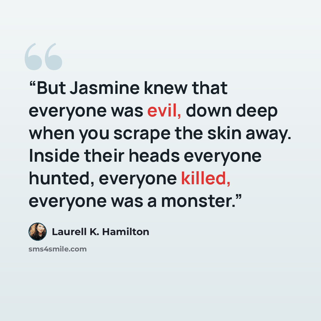 “But Jasmine knew that everyone was evil, down deep when you scrape the skin away. Inside their heads everyone hunted, everyone killed, everyone was a monster.” quote by Laurell K. Hamilton