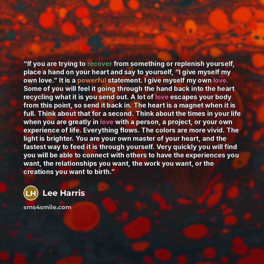 “If you are trying to recover from something or replenish yourself, place a hand on your heart and say to yourself, “I give myself my own love.” It is a powerful statement. I give myself my own love. Some of you will feel it going through the hand back into the heart recycling what it is you send…” quote by Lee Harris