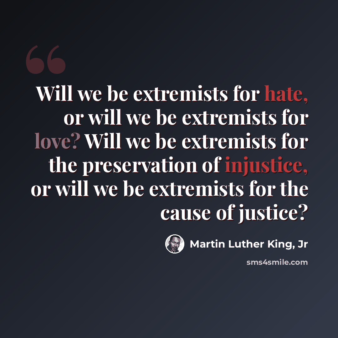 “Will we be extremists for hate, or will we be extremists for love? Will we be extremists for the preservation of injustice, or will we be extremists for the cause of justice?” quote by Martin Luther King, Jr