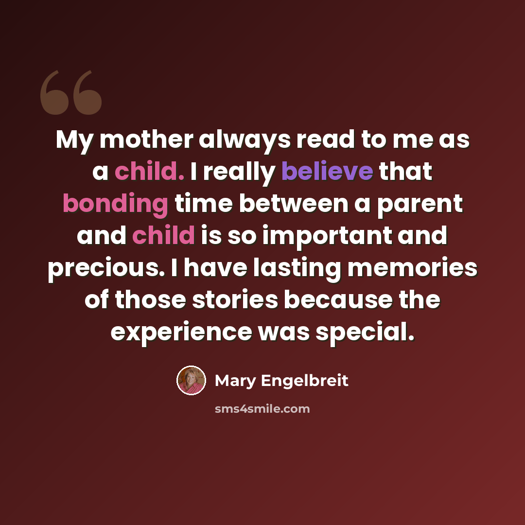 “My mother always read to me as a child. I really believe that bonding time between a parent and child is so important and precious. I have lasting memories of those stories because the experience was special.” quote by Mary Engelbreit