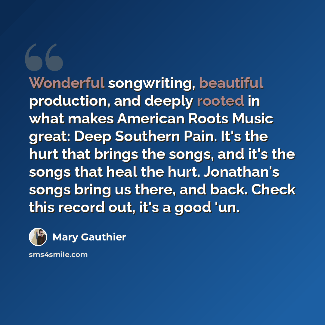“Wonderful songwriting, beautiful production, and deeply rooted in what makes American Roots Music great: Deep Southern Pain. It's the hurt that brings the songs, and it's the songs that heal the hurt. Jonathan's songs bring us there, and back. Check this record out, it's a good 'un.” quote by Mary Gauthier