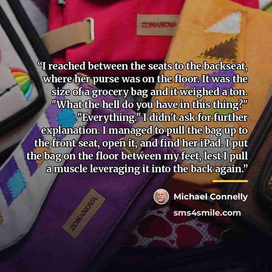 “I reached between the seats to the backseat, where her purse was on the floor. It was the size of a grocery bag and it weighed a ton. "What the hell do you have in this thing?" "Everything." I didn't ask for further explanation. I managed to pull the bag up to the front seat, open it, and find her…” quote by Michael Connelly