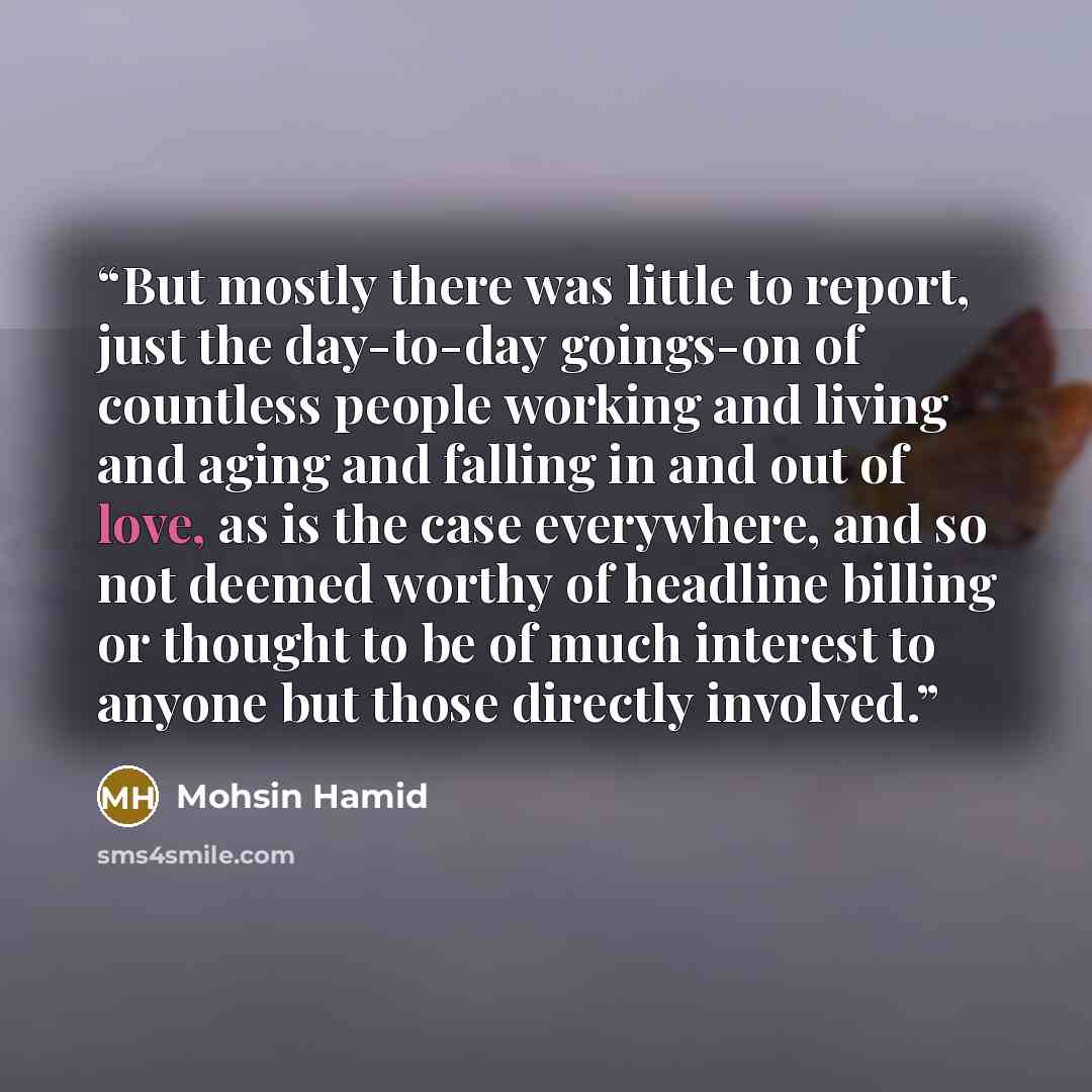 “But mostly there was little to report, just the day-to-day goings-on of countless people working and living and aging and falling in and out of love, as is the case everywhere, and so not deemed worthy of headline billing or thought to be of much interest to anyone but those directly involved.” quote by Mohsin Hamid