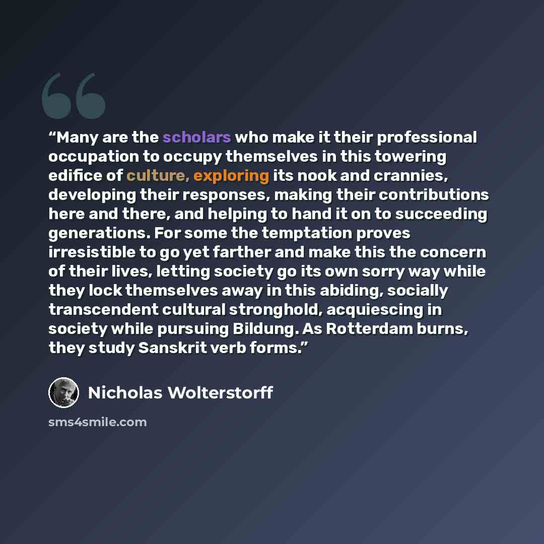 “Many are the scholars who make it their professional occupation to occupy themselves in this towering edifice of culture, exploring its nook and crannies, developing their responses, making their contributions here and there, and helping to hand it on to succeeding generations. For some the…” quote by Nicholas Wolterstorff