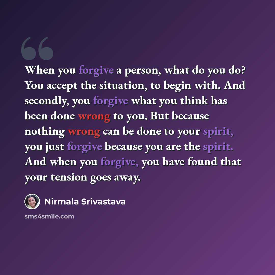 “When you forgive a person, what do you do? You accept the situation, to begin with. And secondly, you forgive what you think has been done wrong to you. But because nothing wrong can be done to your spirit, you just forgive because you are the spirit. And when you forgive, you have found that your…” quote by Nirmala Srivastava