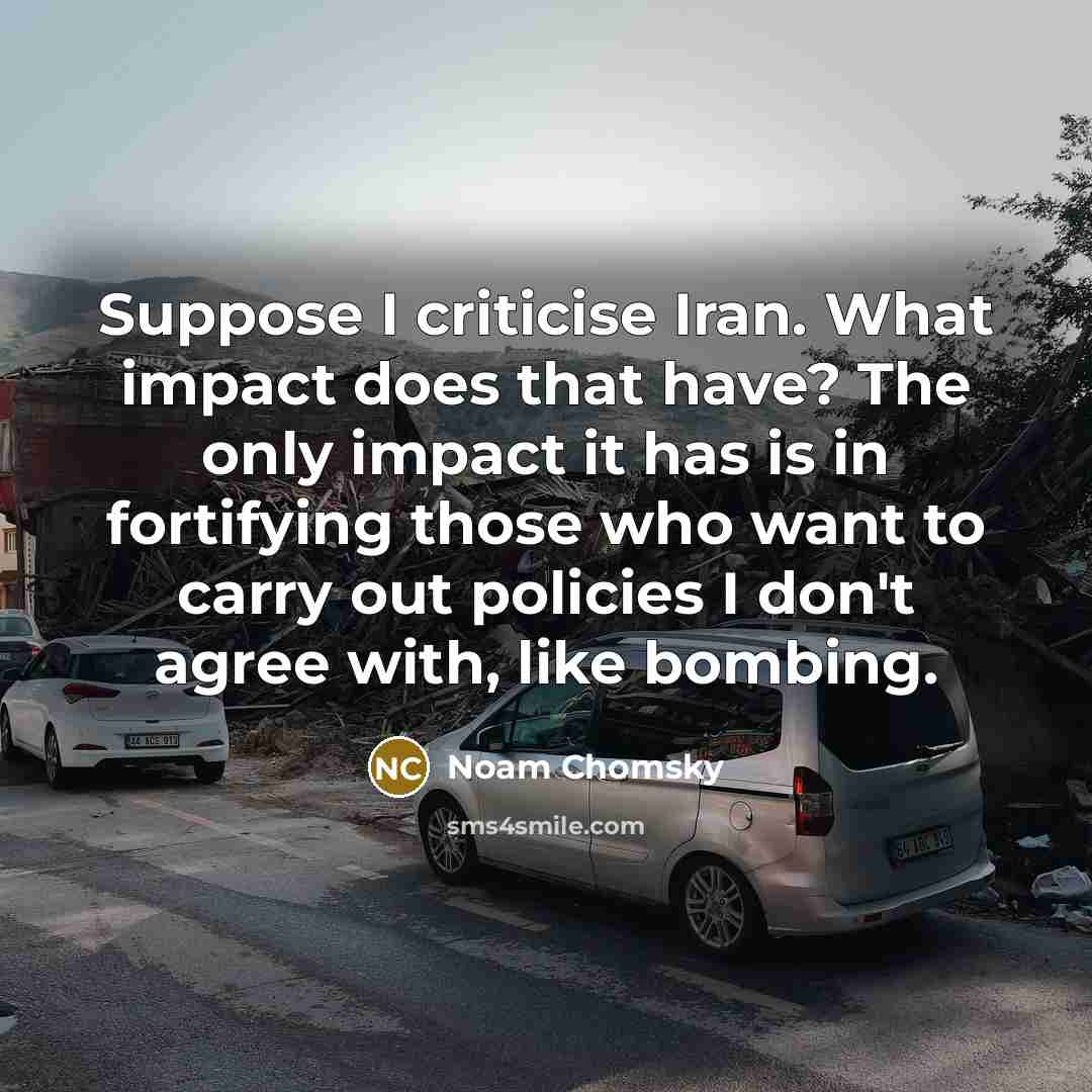 “Suppose I criticise Iran. What impact does that have? The only impact it has is in fortifying those who want to carry out policies I don't agree with, like bombing.” quote by Noam Chomsky