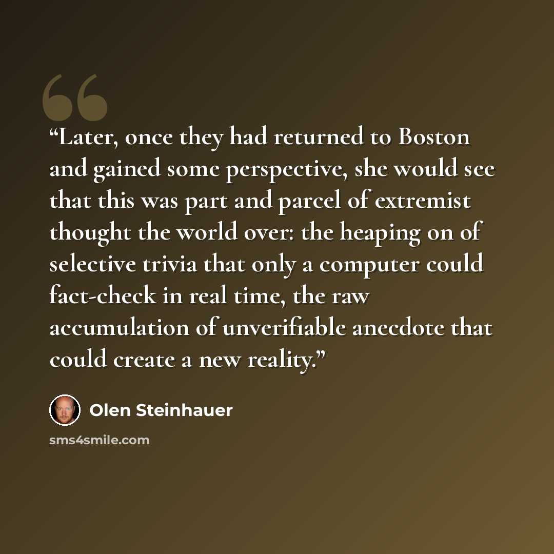 “Later, once they had returned to Boston and gained some perspective, she would see that this was part and parcel of extremist thought the world over: the heaping on of selective trivia that only a computer could fact-check in real time, the raw accumulation of unverifiable anecdote that could…” quote by Olen Steinhauer